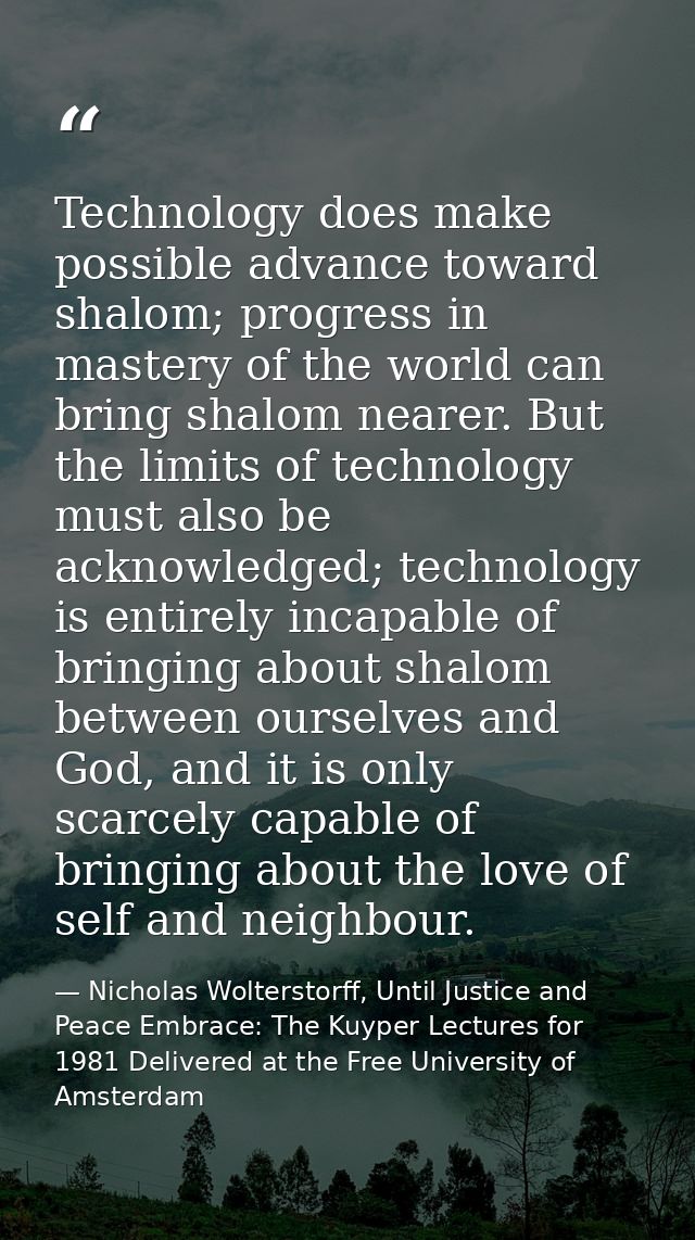 Technology does make possible advance toward shalom; progress in mastery of the world can bring shalom nearer. But the l — Nicholas Wolterstorff, Until Justice and Peace Embrace: The Kuyper Lectures for 1981 Delivered at the Free University of Amsterdam