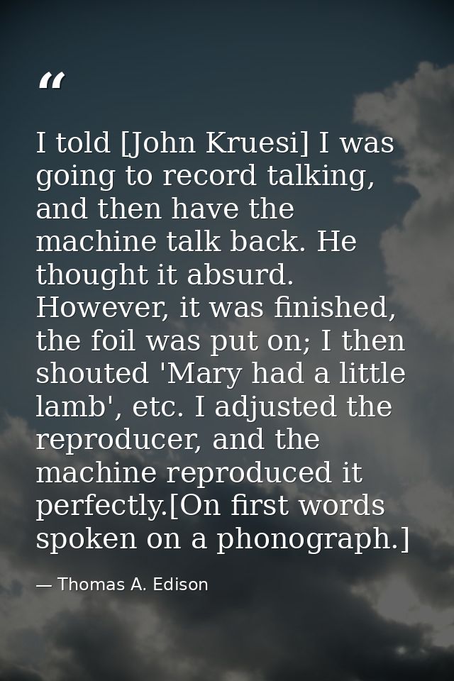 I told [John Kruesi] I was going to record talking, and then have the machine talk back. He thought it absurd. However,  — Thomas A. Edison
