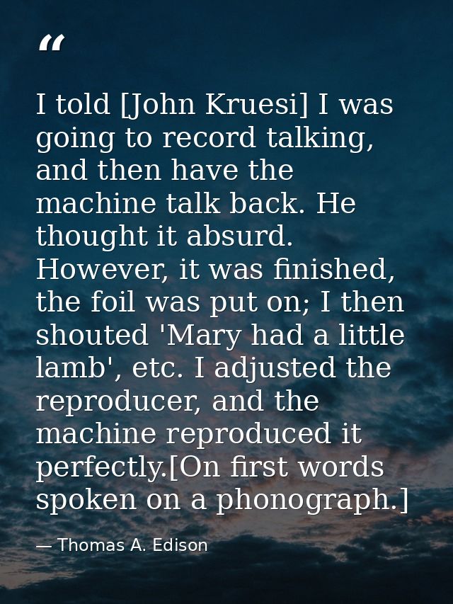 I told [John Kruesi] I was going to record talking, and then have the machine talk back. He thought it absurd. However,  — Thomas A. Edison