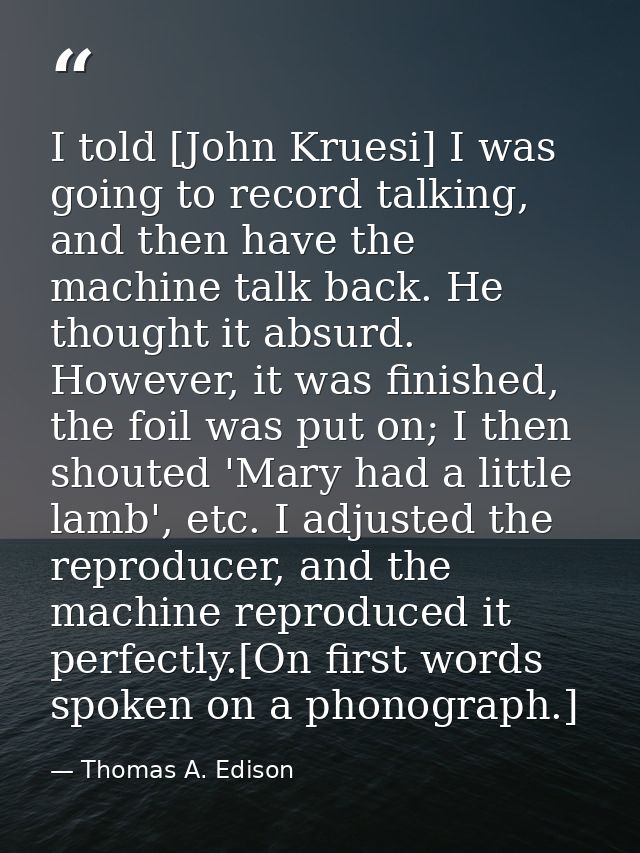 I told [John Kruesi] I was going to record talking, and then have the machine talk back. He thought it absurd. However,  — Thomas A. Edison