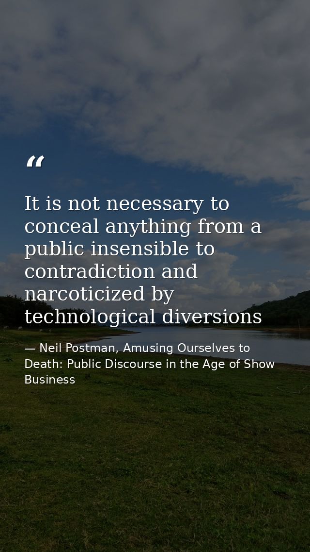 It is not necessary to conceal anything from a public insensible to contradiction and narcoticized by technological dive — Neil Postman, Amusing Ourselves to Death: Public Discourse in the Age of Show Business