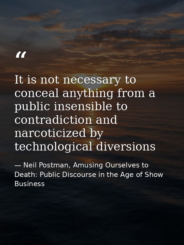 It is not necessary to conceal anything from a public insensible to contradiction and narcoticized by technological dive — Neil Postman, Amusing Ourselves to Death: Public Discourse in the Age of Show Business