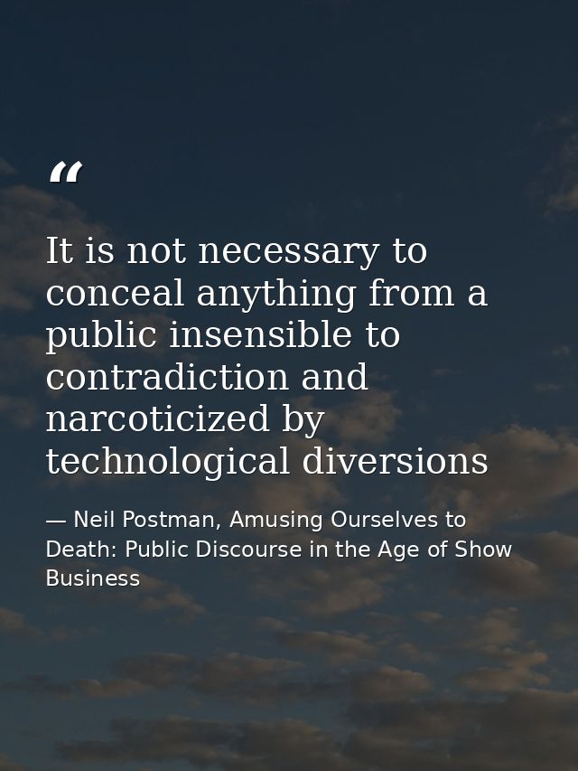 It is not necessary to conceal anything from a public insensible to contradiction and narcoticized by technological dive — Neil Postman, Amusing Ourselves to Death: Public Discourse in the Age of Show Business