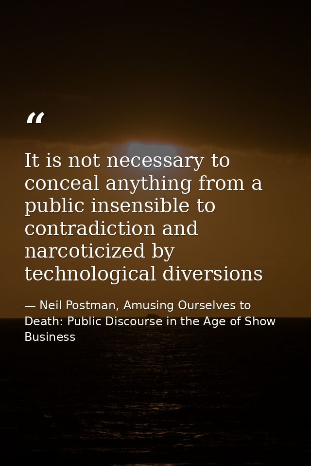 It is not necessary to conceal anything from a public insensible to contradiction and narcoticized by technological dive — Neil Postman, Amusing Ourselves to Death: Public Discourse in the Age of Show Business