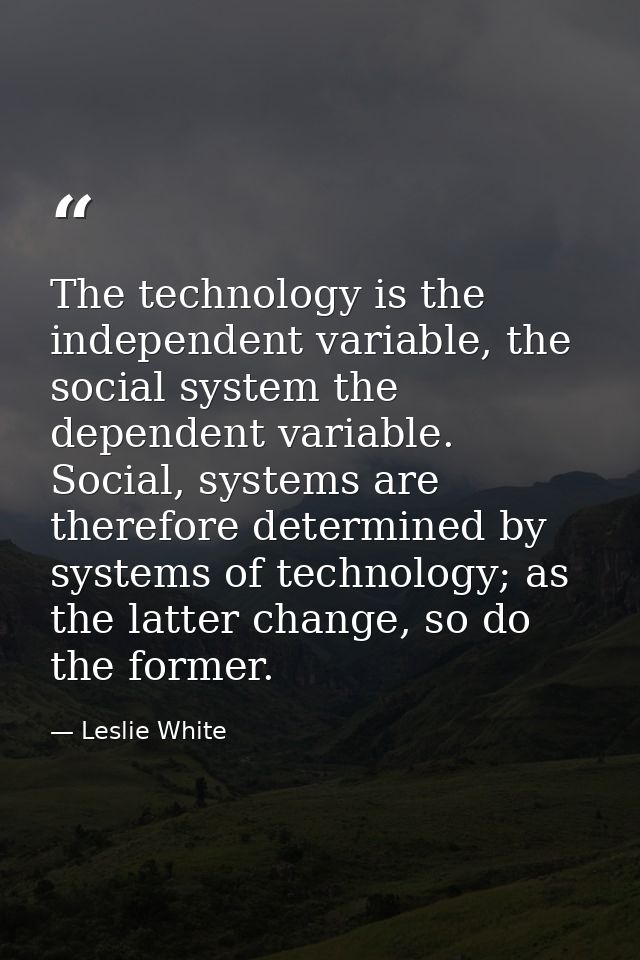 The technology is the independent variable, the social system the dependent variable. Social, systems are therefore dete — Leslie White