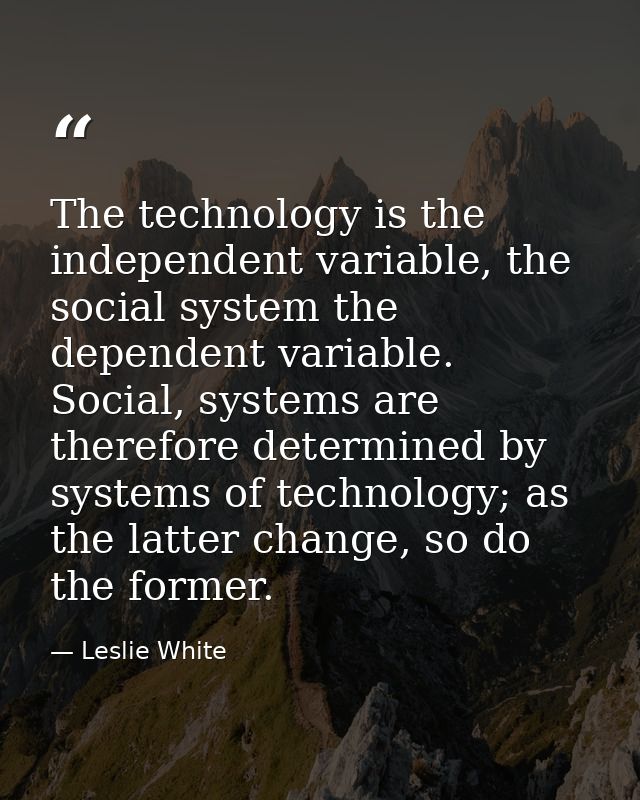 The technology is the independent variable, the social system the dependent variable. Social, systems are therefore dete — Leslie White