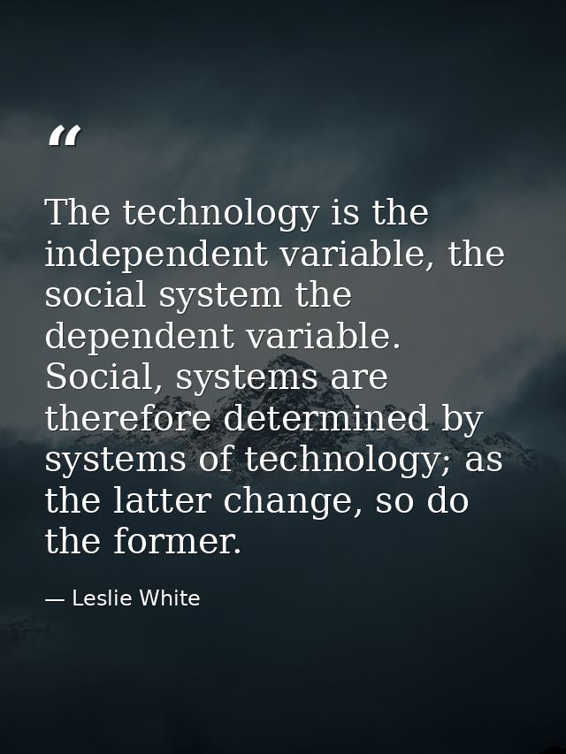 The technology is the independent variable, the social system the dependent variable. Social, systems are therefore dete — Leslie White