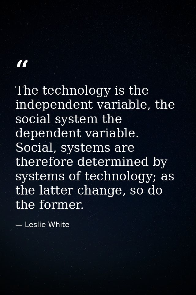 The technology is the independent variable, the social system the dependent variable. Social, systems are therefore dete — Leslie White