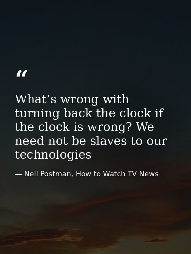 What’s wrong with turning back the clock if the clock is wrong? We need not be slaves to our technologies — Neil Postman, How to Watch TV News