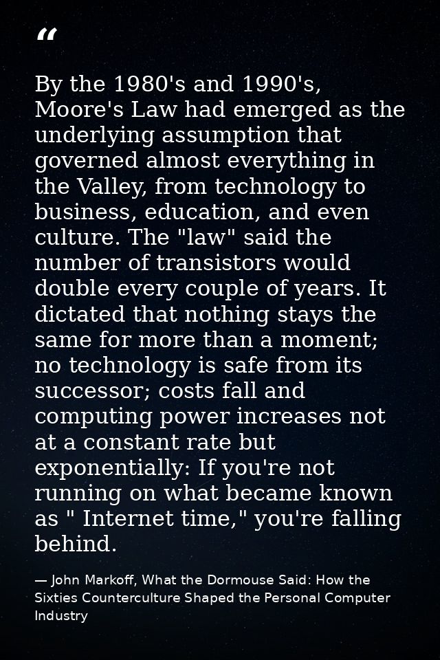 By the 1980's and 1990's, Moore's Law had emerged as the underlying assumption that governed almost everything in the Va — John Markoff, What the Dormouse Said: How the Sixties Counterculture Shaped the Personal Computer Industry