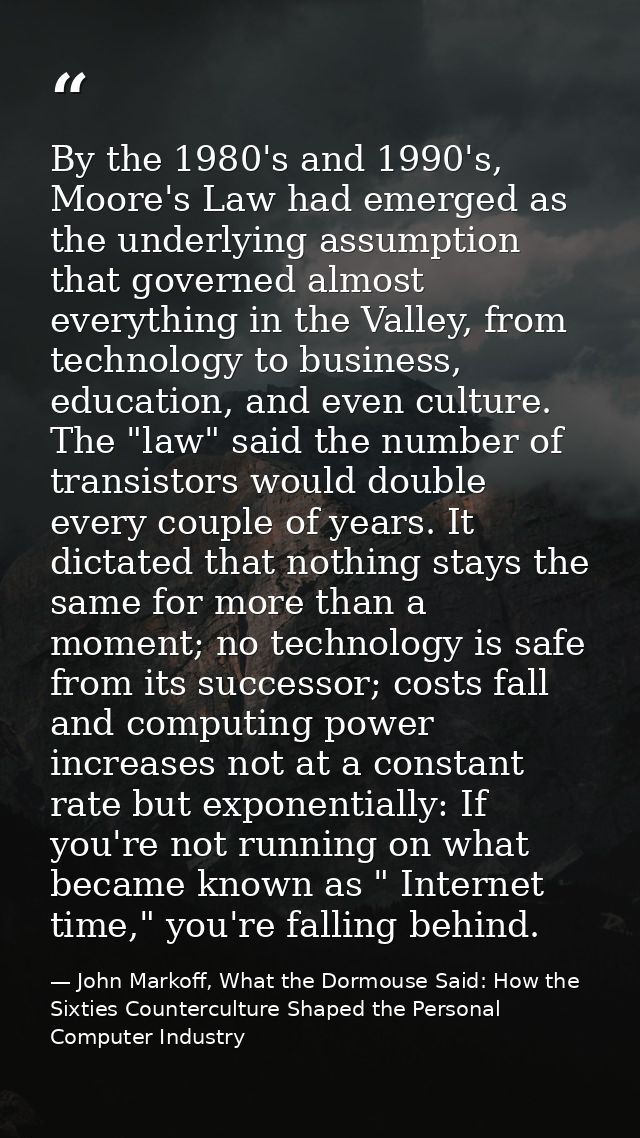 By the 1980's and 1990's, Moore's Law had emerged as the underlying assumption that governed almost everything in the Va — John Markoff, What the Dormouse Said: How the Sixties Counterculture Shaped the Personal Computer Industry