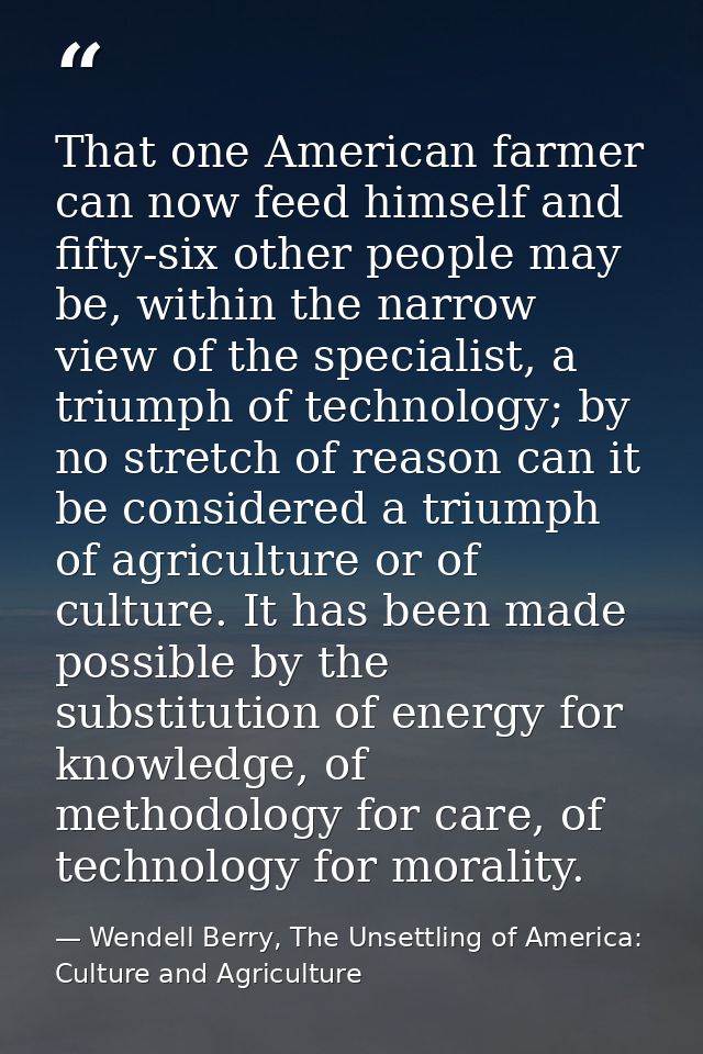That one American farmer can now feed himself and fifty-six other people may be, within the narrow view of the specialis — Wendell Berry, The Unsettling of America: Culture and Agriculture