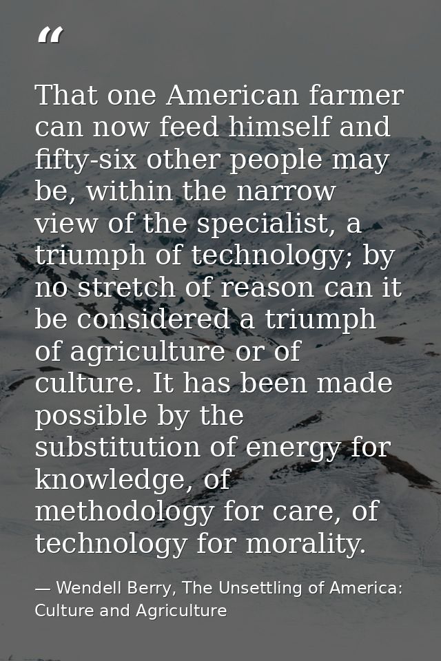 That one American farmer can now feed himself and fifty-six other people may be, within the narrow view of the specialis — Wendell Berry, The Unsettling of America: Culture and Agriculture