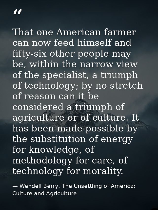 That one American farmer can now feed himself and fifty-six other people may be, within the narrow view of the specialis — Wendell Berry, The Unsettling of America: Culture and Agriculture