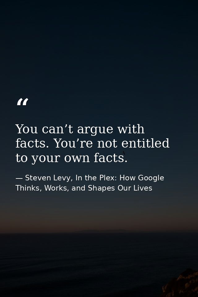 You can’t argue with facts. You’re not entitled to your own facts. — Steven Levy, In the Plex: How Google Thinks, Works, and Shapes Our Lives
