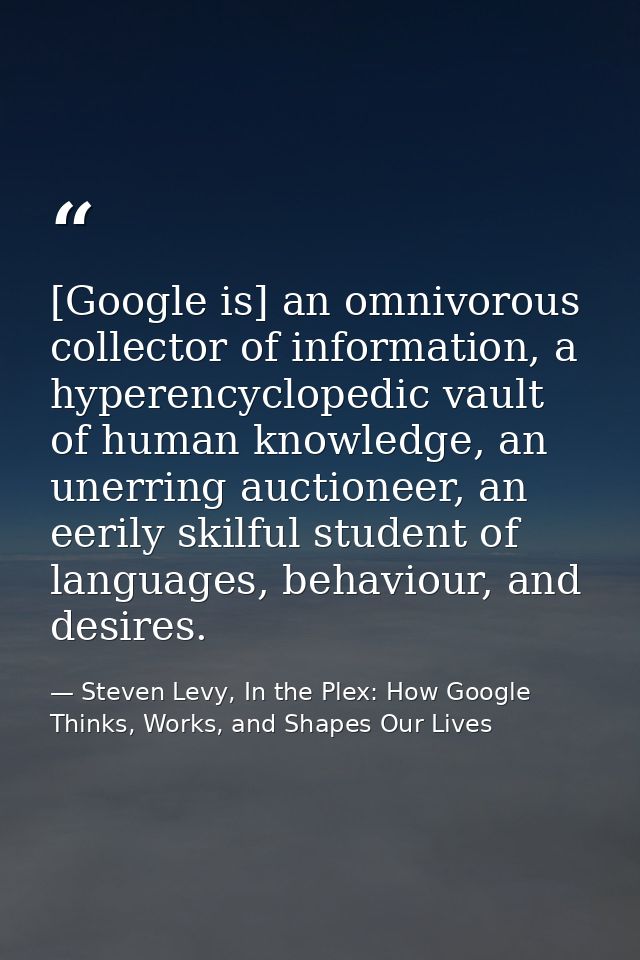 [Google is] an omnivorous collector of information, a hyperencyclopedic vault of human knowledge, an unerring auctioneer — Steven Levy, In the Plex: How Google Thinks, Works, and Shapes Our Lives