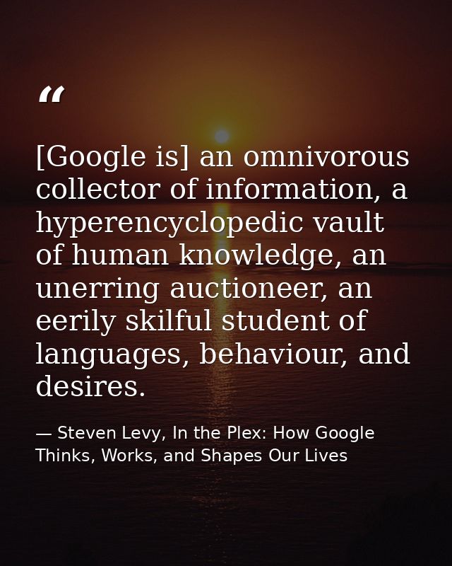 [Google is] an omnivorous collector of information, a hyperencyclopedic vault of human knowledge, an unerring auctioneer — Steven Levy, In the Plex: How Google Thinks, Works, and Shapes Our Lives