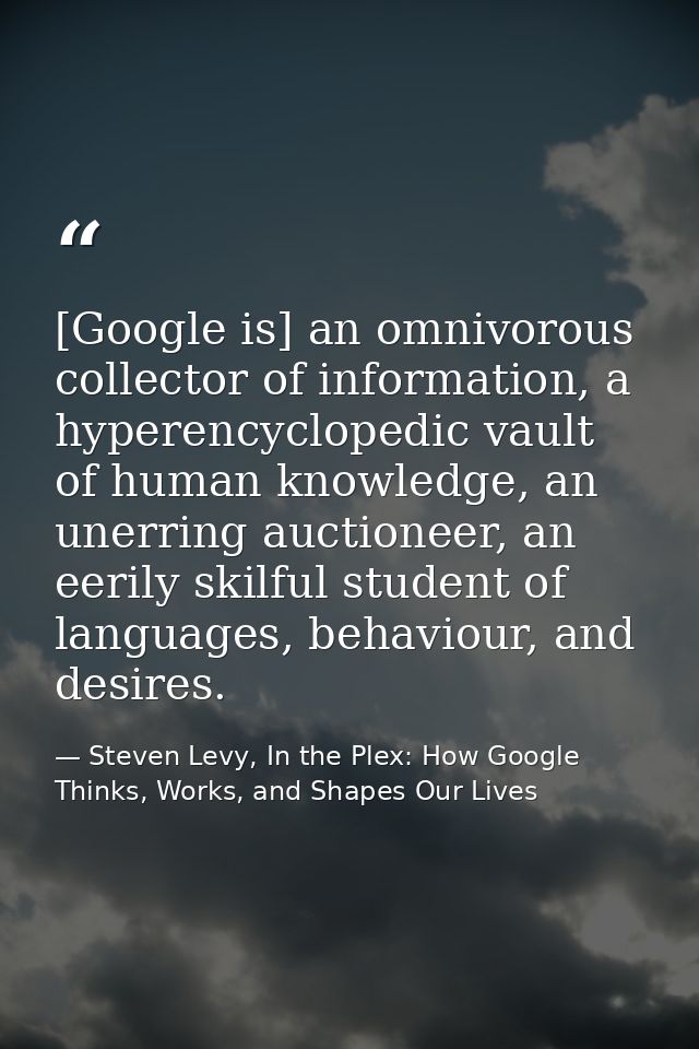 [Google is] an omnivorous collector of information, a hyperencyclopedic vault of human knowledge, an unerring auctioneer — Steven Levy, In the Plex: How Google Thinks, Works, and Shapes Our Lives