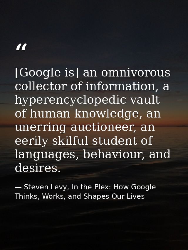 [Google is] an omnivorous collector of information, a hyperencyclopedic vault of human knowledge, an unerring auctioneer — Steven Levy, In the Plex: How Google Thinks, Works, and Shapes Our Lives