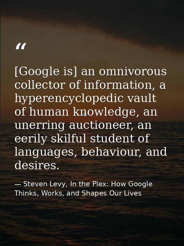 [Google is] an omnivorous collector of information, a hyperencyclopedic vault of human knowledge, an unerring auctioneer — Steven Levy, In the Plex: How Google Thinks, Works, and Shapes Our Lives