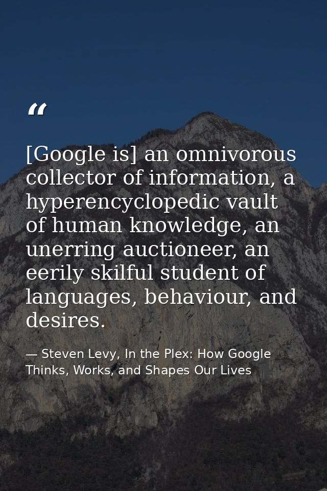 [Google is] an omnivorous collector of information, a hyperencyclopedic vault of human knowledge, an unerring auctioneer — Steven Levy, In the Plex: How Google Thinks, Works, and Shapes Our Lives