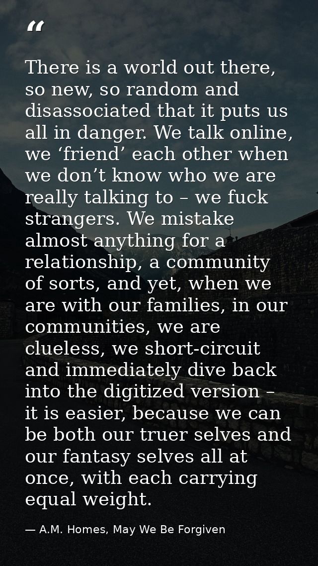 There is a world out there, so new, so random and disassociated that it puts us all in danger. We talk online, we ‘frien — A.M. Homes, May We Be Forgiven