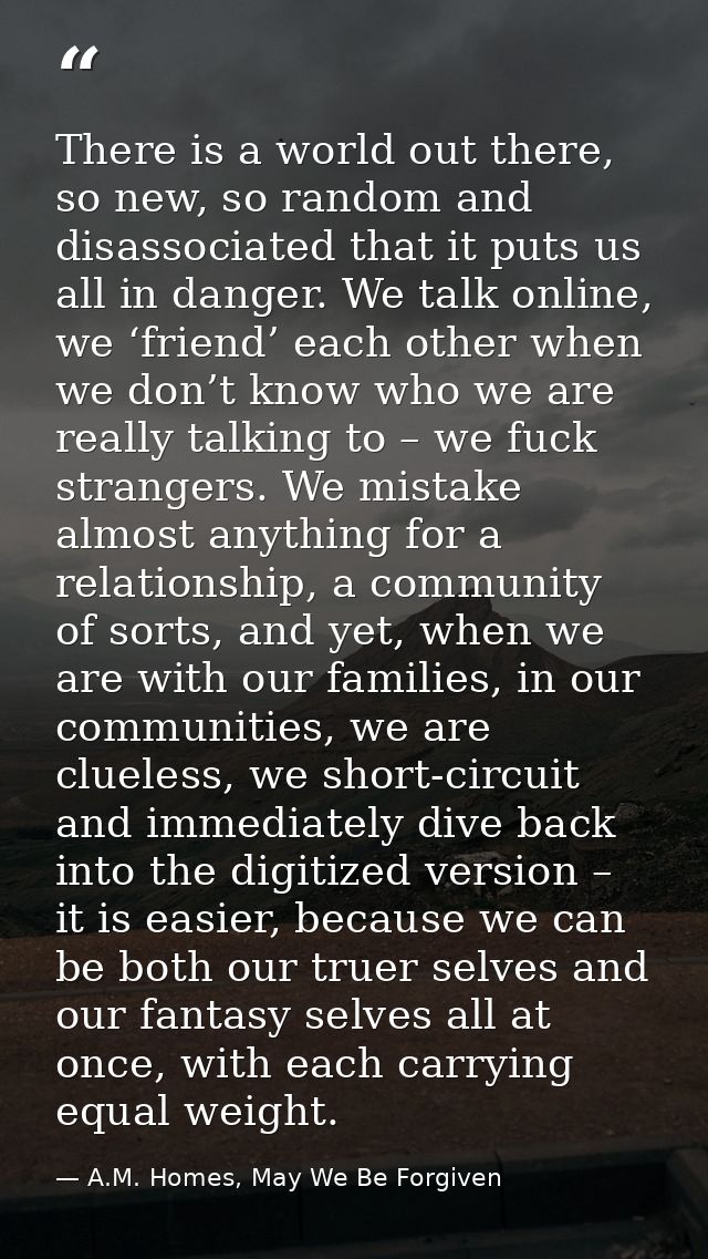 There is a world out there, so new, so random and disassociated that it puts us all in danger. We talk online, we ‘frien — A.M. Homes, May We Be Forgiven