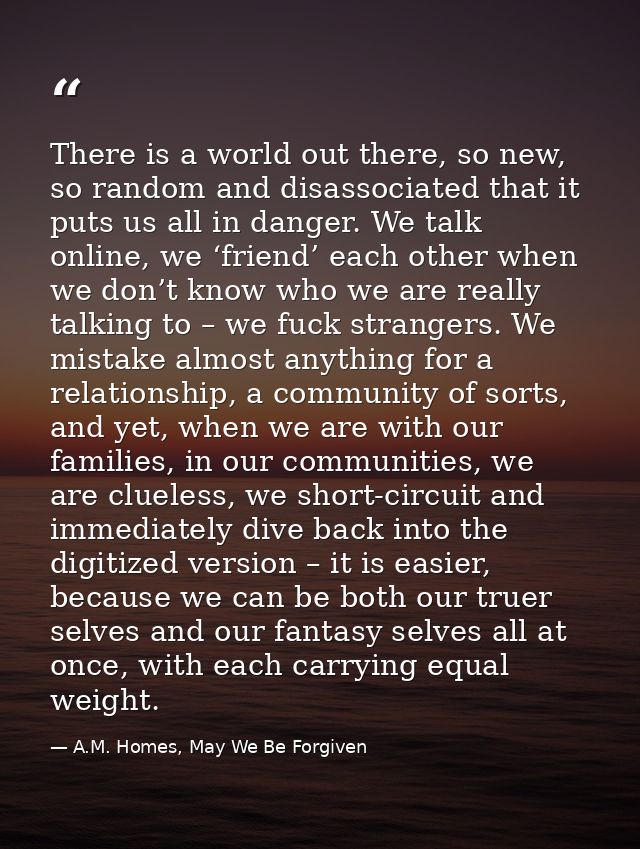 There is a world out there, so new, so random and disassociated that it puts us all in danger. We talk online, we ‘frien — A.M. Homes, May We Be Forgiven