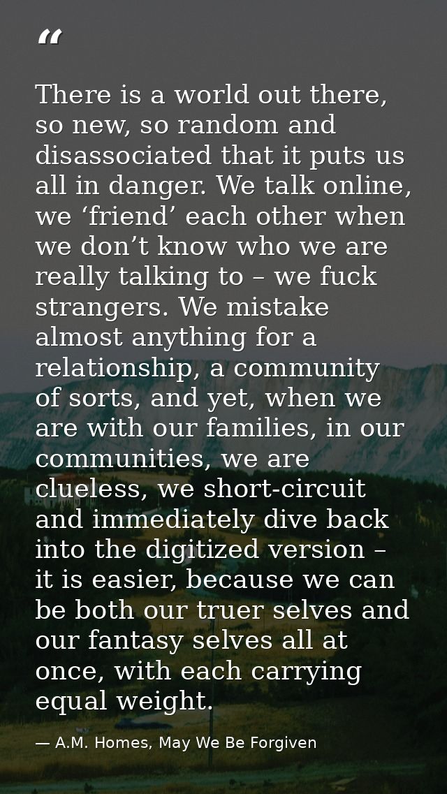 There is a world out there, so new, so random and disassociated that it puts us all in danger. We talk online, we ‘frien — A.M. Homes, May We Be Forgiven