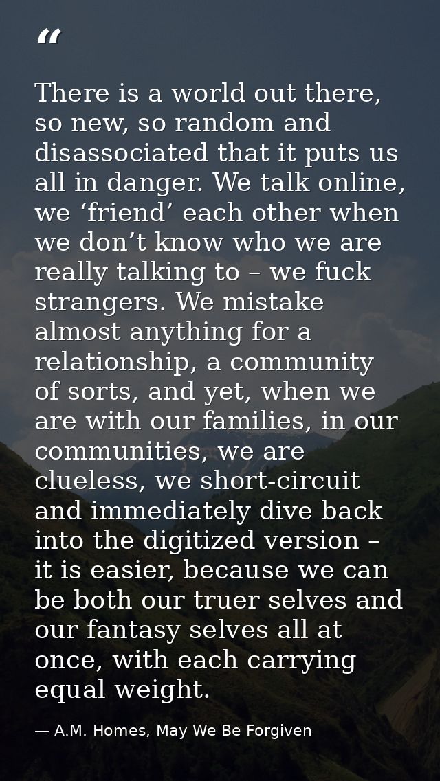 There is a world out there, so new, so random and disassociated that it puts us all in danger. We talk online, we ‘frien — A.M. Homes, May We Be Forgiven
