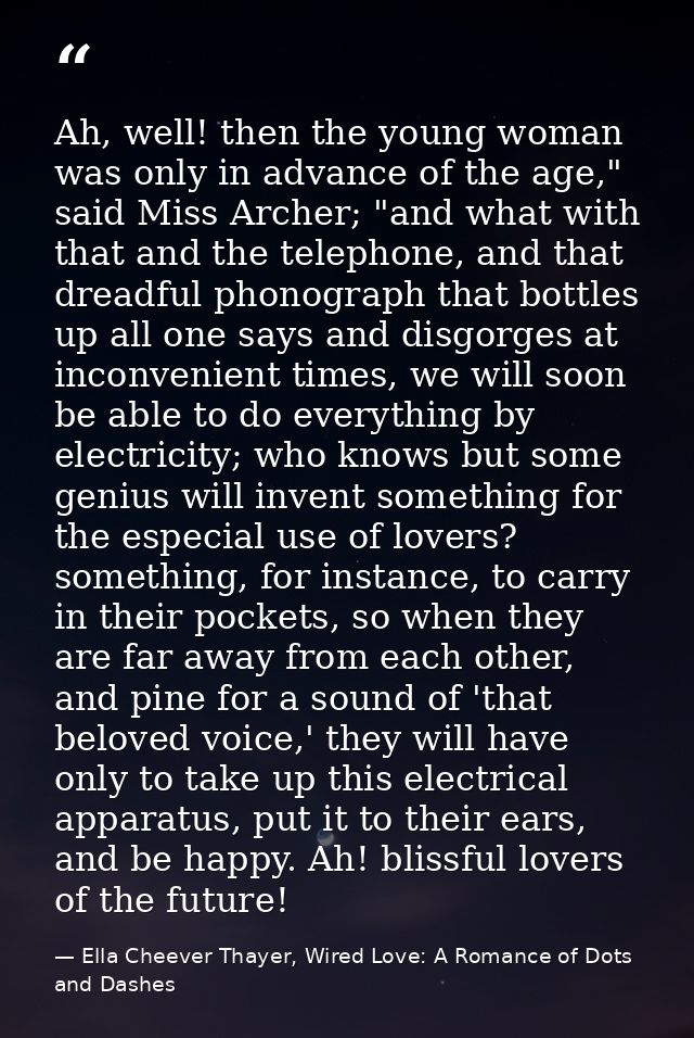 Ah, well! then the young woman was only in advance of the age," said Miss Archer; "and what with that and the telephone, — Ella Cheever Thayer, Wired Love: A Romance of Dots and Dashes