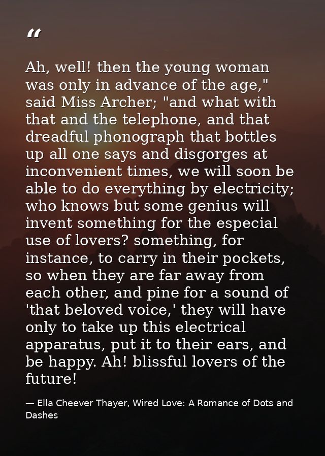 Ah, well! then the young woman was only in advance of the age," said Miss Archer; "and what with that and the telephone, — Ella Cheever Thayer, Wired Love: A Romance of Dots and Dashes