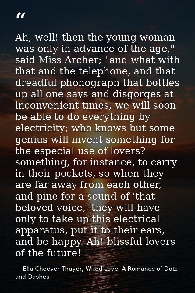 Ah, well! then the young woman was only in advance of the age," said Miss Archer; "and what with that and the telephone, — Ella Cheever Thayer, Wired Love: A Romance of Dots and Dashes