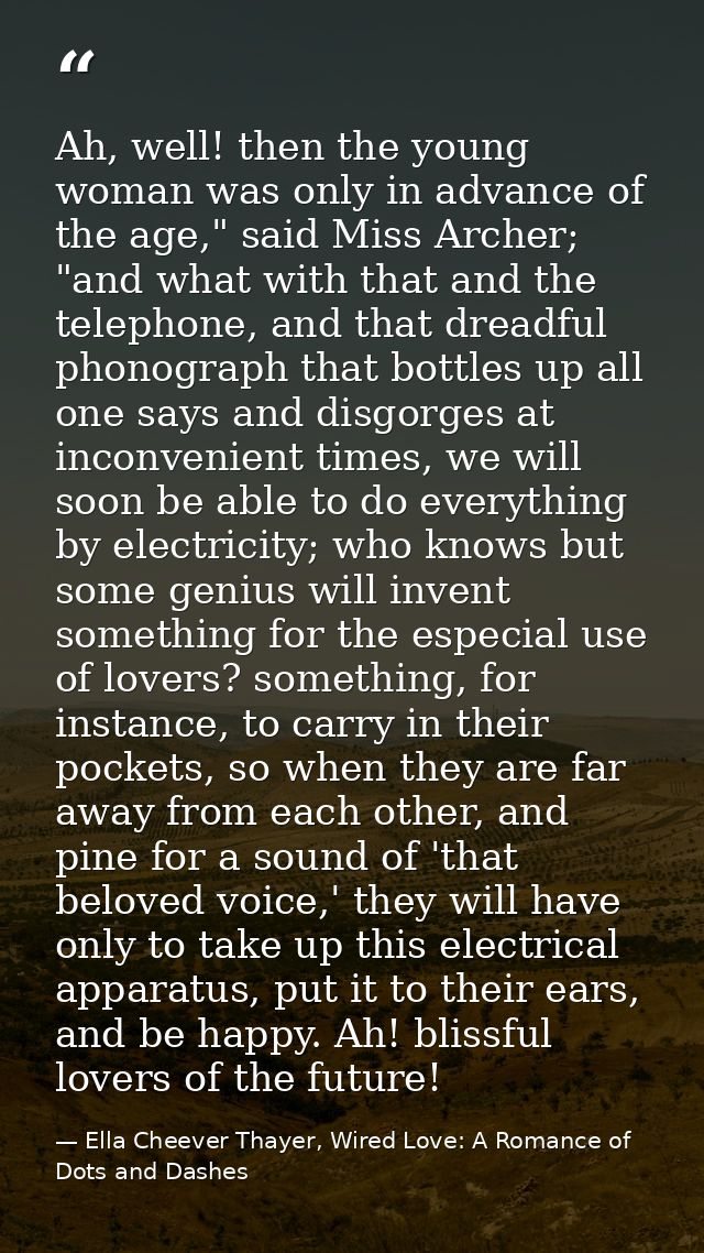 Ah, well! then the young woman was only in advance of the age," said Miss Archer; "and what with that and the telephone, — Ella Cheever Thayer, Wired Love: A Romance of Dots and Dashes