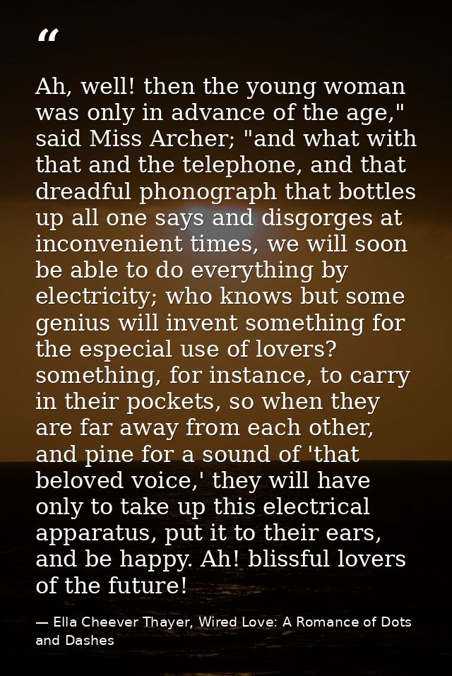 Ah, well! then the young woman was only in advance of the age," said Miss Archer; "and what with that and the telephone, — Ella Cheever Thayer, Wired Love: A Romance of Dots and Dashes