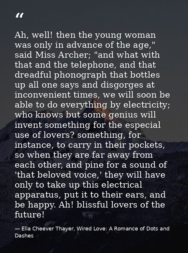 Ah, well! then the young woman was only in advance of the age," said Miss Archer; "and what with that and the telephone, — Ella Cheever Thayer, Wired Love: A Romance of Dots and Dashes