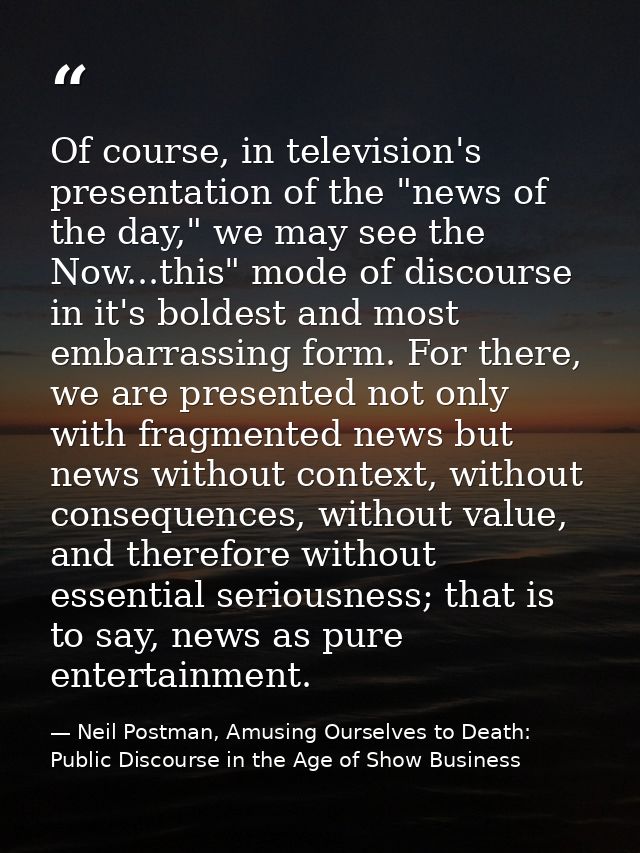 Of course, in television's presentation of the "news of the day," we may see the Now...this" mode of discourse in it's b — Neil Postman, Amusing Ourselves to Death: Public Discourse in the Age of Show Business
