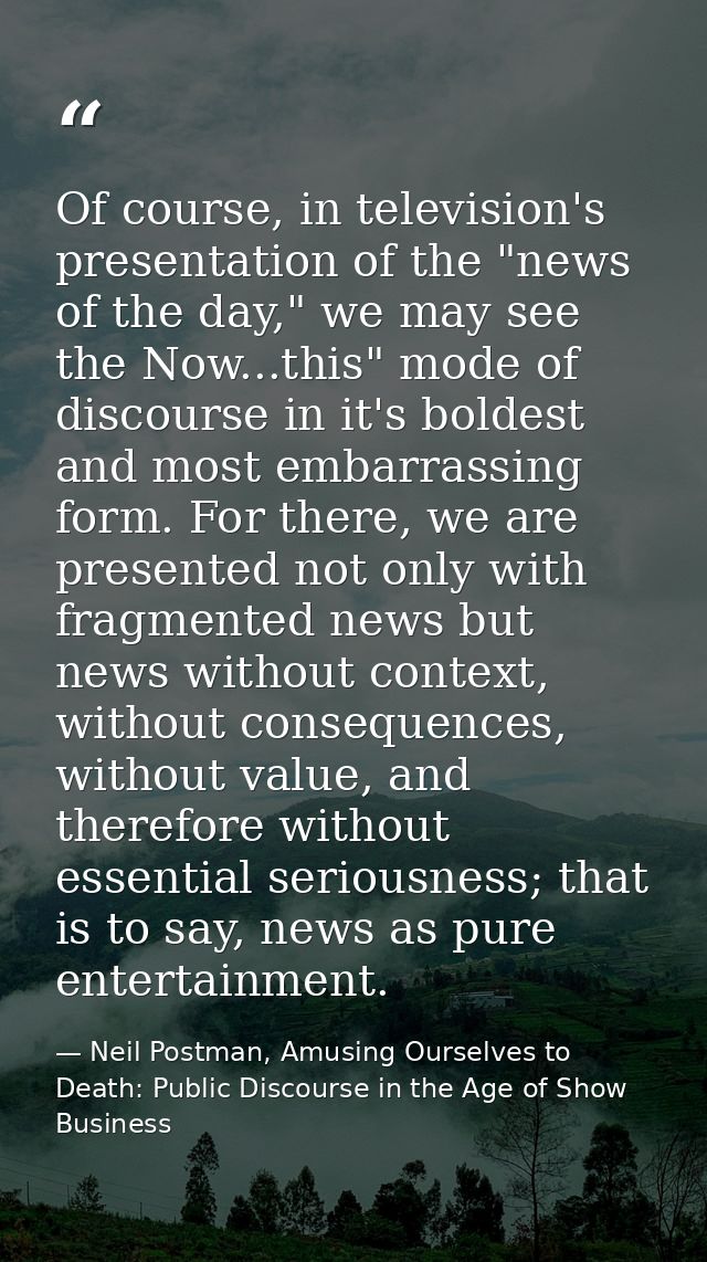 Of course, in television's presentation of the "news of the day," we may see the Now...this" mode of discourse in it's b — Neil Postman, Amusing Ourselves to Death: Public Discourse in the Age of Show Business