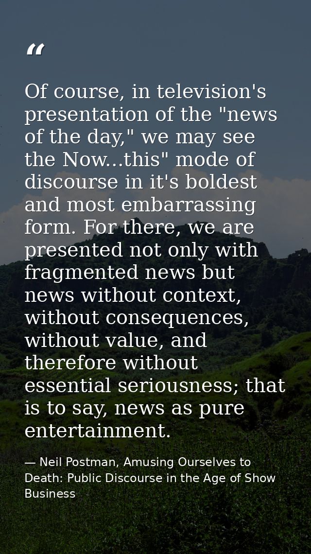 Of course, in television's presentation of the "news of the day," we may see the Now...this" mode of discourse in it's b — Neil Postman, Amusing Ourselves to Death: Public Discourse in the Age of Show Business