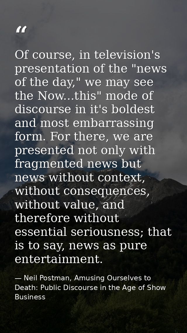 Of course, in television's presentation of the "news of the day," we may see the Now...this" mode of discourse in it's b — Neil Postman, Amusing Ourselves to Death: Public Discourse in the Age of Show Business