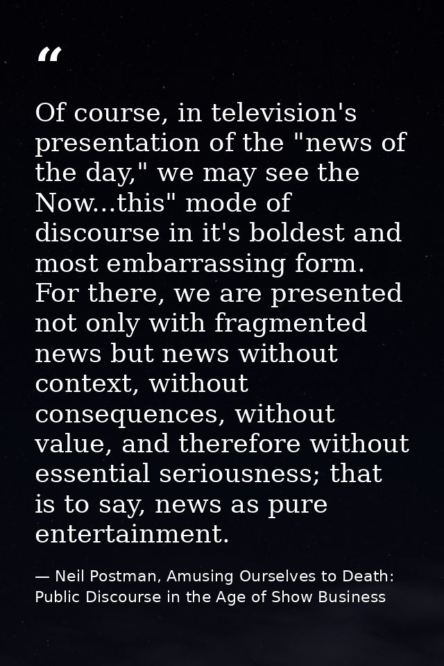 Of course, in television's presentation of the "news of the day," we may see the Now...this" mode of discourse in it's b — Neil Postman, Amusing Ourselves to Death: Public Discourse in the Age of Show Business