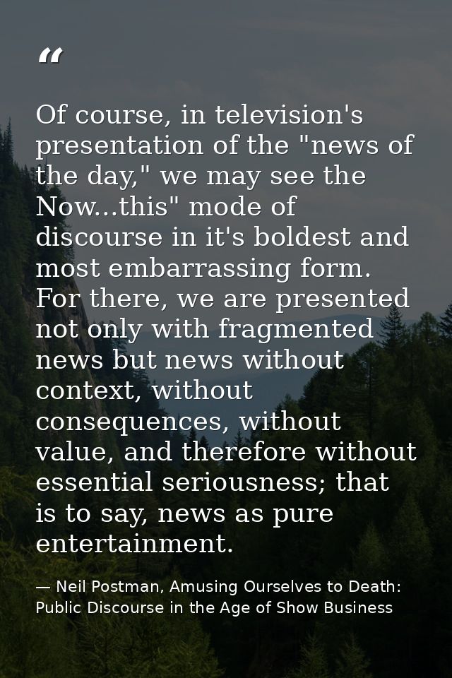 Of course, in television's presentation of the "news of the day," we may see the Now...this" mode of discourse in it's b — Neil Postman, Amusing Ourselves to Death: Public Discourse in the Age of Show Business