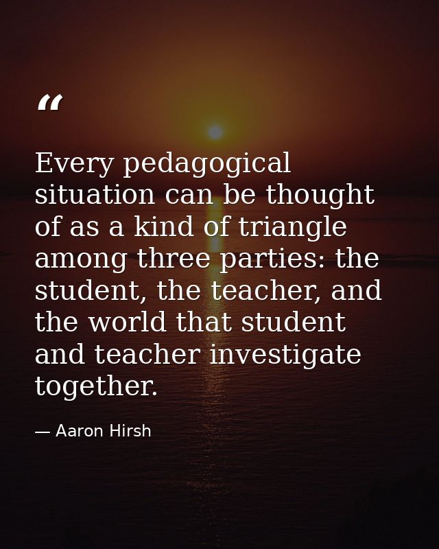 Every pedagogical situation can be thought of as a kind of triangle among three parties: the student, the teacher, and t — Aaron Hirsh
