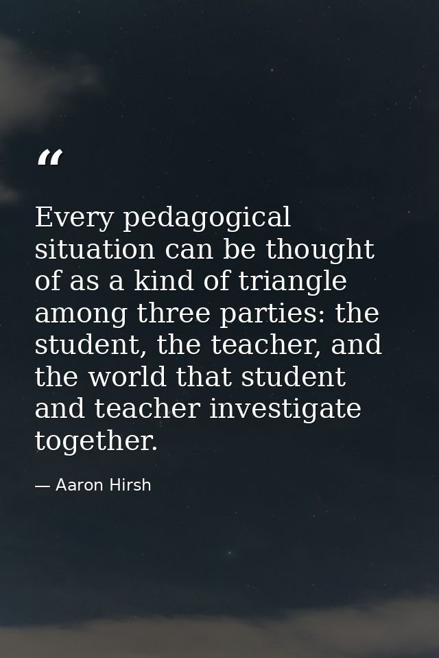 Every pedagogical situation can be thought of as a kind of triangle among three parties: the student, the teacher, and t — Aaron Hirsh
