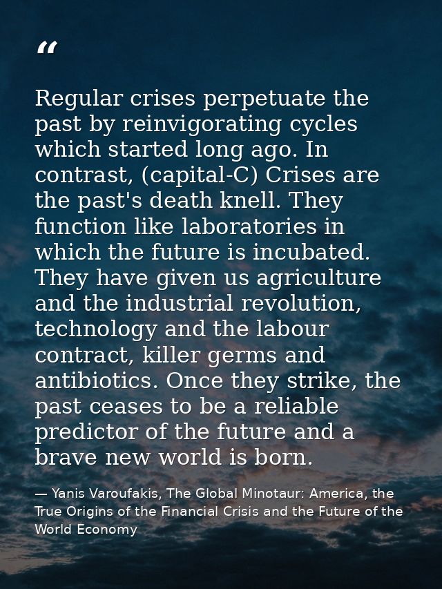 Regular crises perpetuate the past by reinvigorating cycles which started long ago. In contrast, (capital-C) Crises are  — Yanis Varoufakis, The Global Minotaur: America, the True Origins of the Financial Crisis and the Future of the World Economy