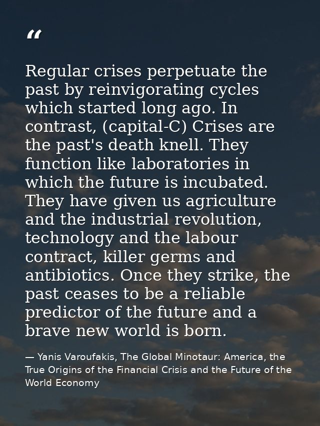 Regular crises perpetuate the past by reinvigorating cycles which started long ago. In contrast, (capital-C) Crises are  — Yanis Varoufakis, The Global Minotaur: America, the True Origins of the Financial Crisis and the Future of the World Economy