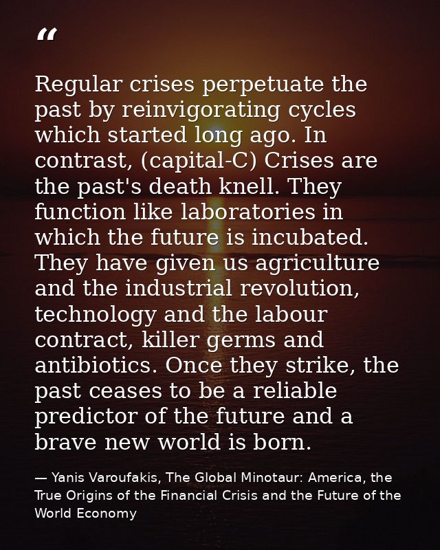 Regular crises perpetuate the past by reinvigorating cycles which started long ago. In contrast, (capital-C) Crises are  — Yanis Varoufakis, The Global Minotaur: America, the True Origins of the Financial Crisis and the Future of the World Economy