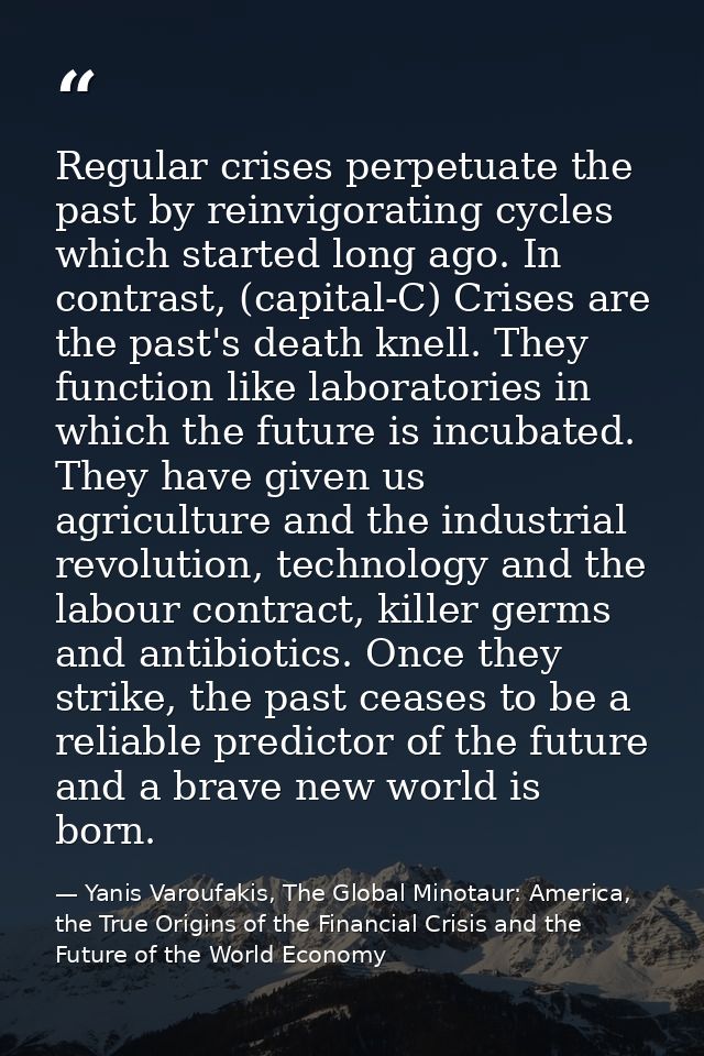 Regular crises perpetuate the past by reinvigorating cycles which started long ago. In contrast, (capital-C) Crises are  — Yanis Varoufakis, The Global Minotaur: America, the True Origins of the Financial Crisis and the Future of the World Economy