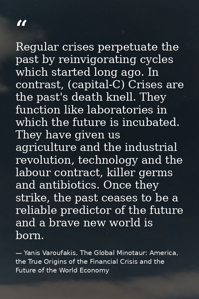 Regular crises perpetuate the past by reinvigorating cycles which started long ago. In contrast, (capital-C) Crises are  — Yanis Varoufakis, The Global Minotaur: America, the True Origins of the Financial Crisis and the Future of the World Economy
