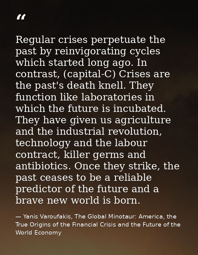 Regular crises perpetuate the past by reinvigorating cycles which started long ago. In contrast, (capital-C) Crises are  — Yanis Varoufakis, The Global Minotaur: America, the True Origins of the Financial Crisis and the Future of the World Economy